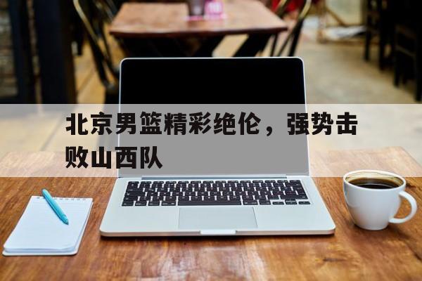 北京男篮精彩绝伦，强势击败山西队(北京男篮精彩绝伦,强势击败山西队队员)