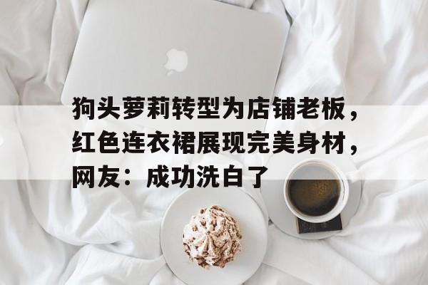 华体会-狗头萝莉转型为店铺老板，红色连衣裙展现完美身材，网友：成功洗白了的简单介绍